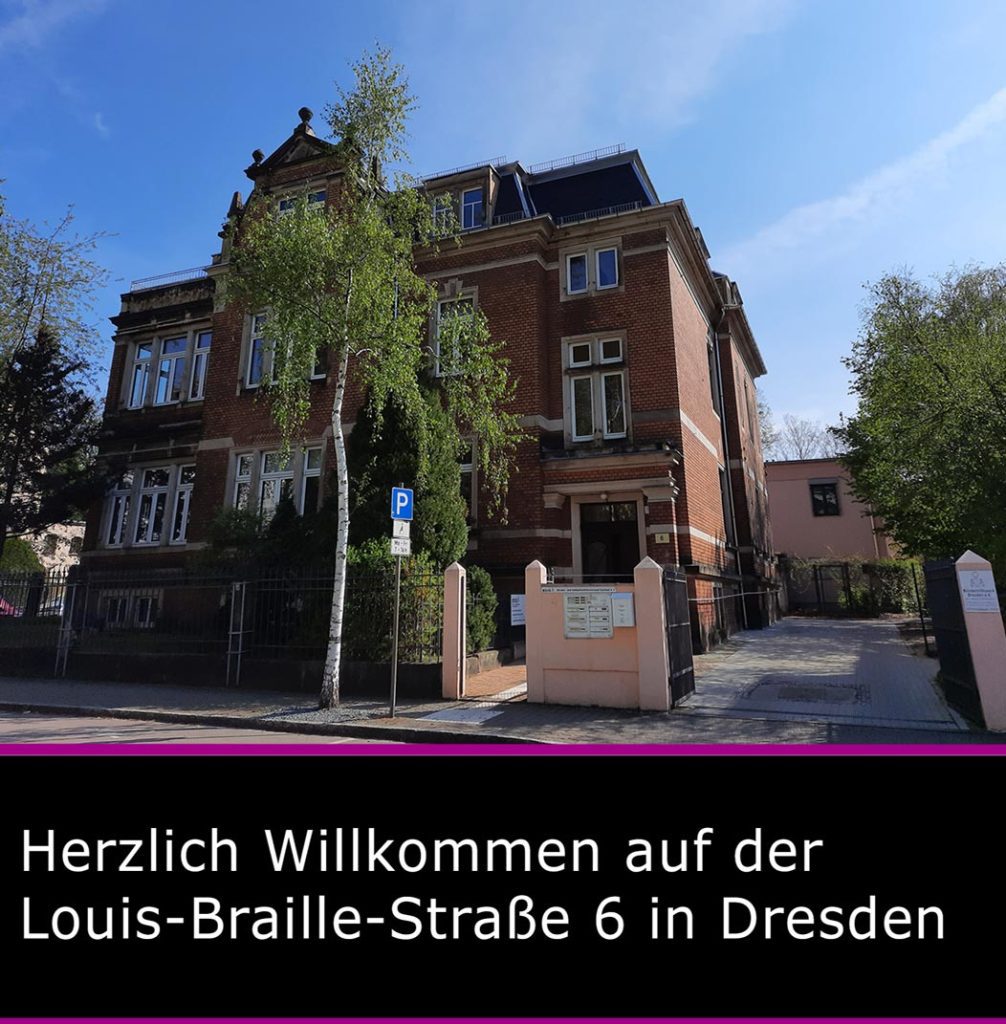 Sitz des Blinden- und Sehbehindertenverbandes Sachsen e. V., das Gebäude hat drei Etagen, die Fassade ist verklinkert, die Fenster haben eine Sandsteineinfassung und das Dach ist schwarz. Davor stehen Bäume, rechts daneben ist die Hofeinfahrt, im Vordergrund ist der Gehweg sowie die Straße und im Hintergrund ist blauer Himmel mit Schleierwolken. Das Bild wird am unteren Bildrand mit einem purpurfarbenen Balken abgegrenzt und in einem nachfolgendem schwarzen Schriftfeld steht in weißer Schrift  "Herzlich Willkommen" auf der Louis-Braille-Straße 6 in Dresden.